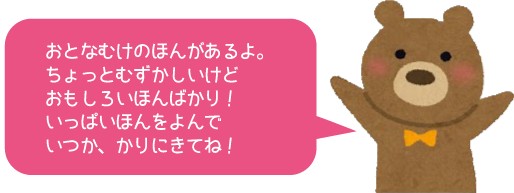 おとなむけのほんがあるよ。　ちょっとむずかしいけどおもしろいほんばかり！　いっぱいほんをよんでいつか、かりにきてね！