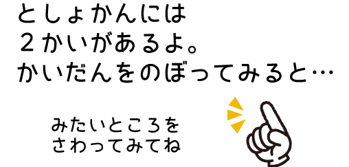 としょかんには2かいがあるよ。かいだんをのぼってみると…